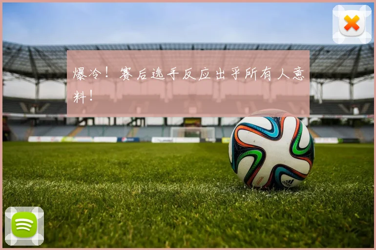 爆冷!赛后选手反应出乎所有人意料!