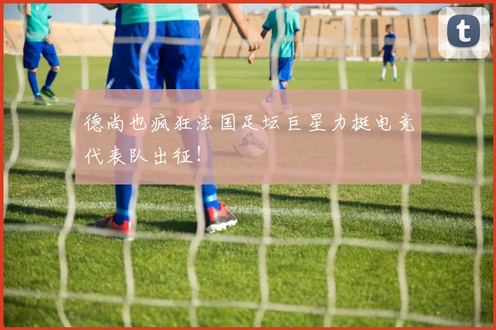 德尚也疯狂法国足坛巨星力挺电竞代表队出征！