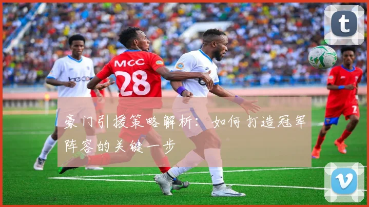 豪门引援策略解析:如何打造冠军阵容的关键一步