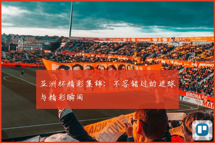 亚洲杯精彩集锦:不容错过的进球与精彩瞬间