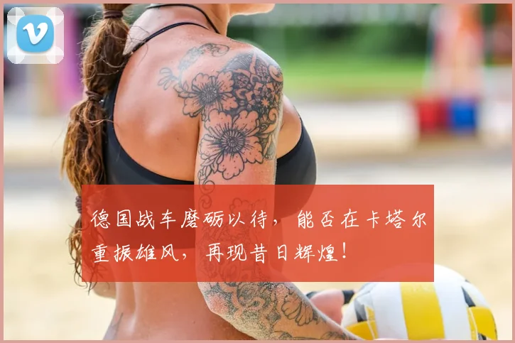 德国战车磨砺以待，能否在卡塔尔重振雄风，再现昔日辉煌！