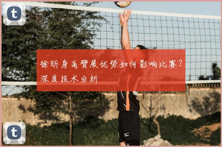 徐昕身高臂展优势如何影响比赛？深度技术分析