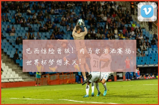 巴西惊险晋级!内马尔泪洒赛场,世界杯梦想未灭!