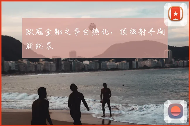 欧冠金靴之争白热化，顶级射手刷新纪录