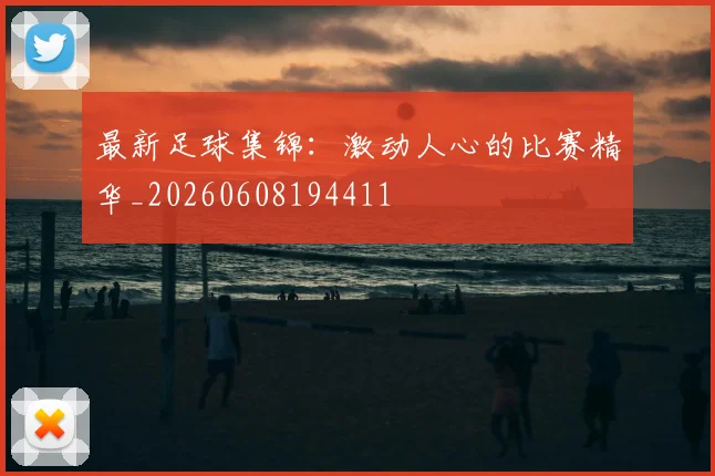 最新足球集锦：激动人心的比赛精华_20260608194411