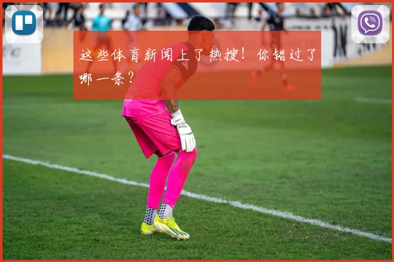 这些体育新闻上了热搜!你错过了哪一条?