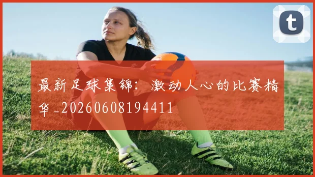 最新足球集锦：激动人心的比赛精华_20260608194411