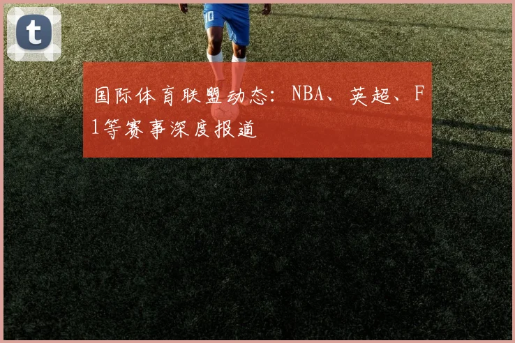国际体育联盟动态：NBA、英超、F1等赛事深度报道