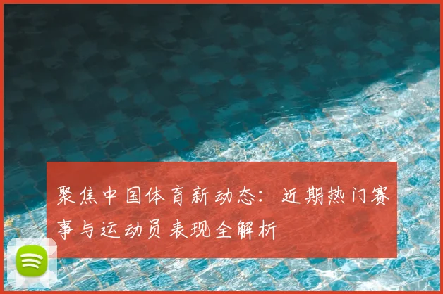聚焦中国体育新动态：近期热门赛事与运动员表现全解析