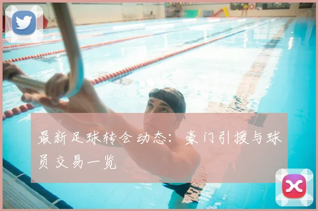 最新足球转会动态:豪门引援与球员交易一览