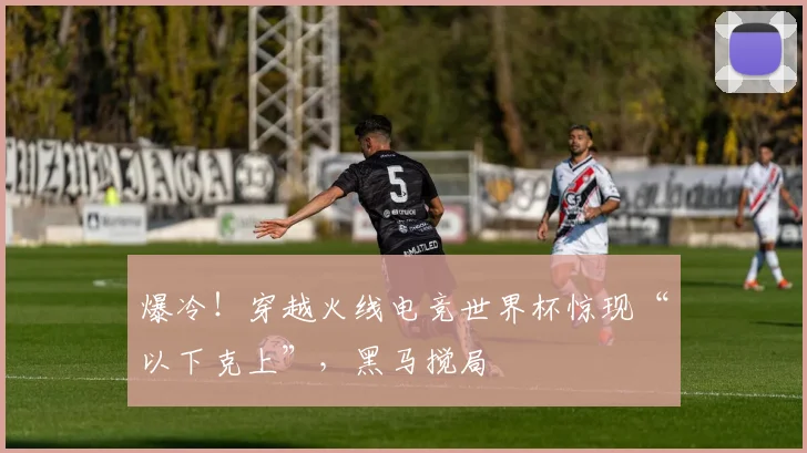 爆冷!穿越火线电竞世界杯惊现“以下克上”,黑马搅局