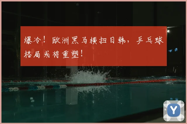 爆冷！欧洲黑马横扫日韩，乒乓球格局或将重塑！