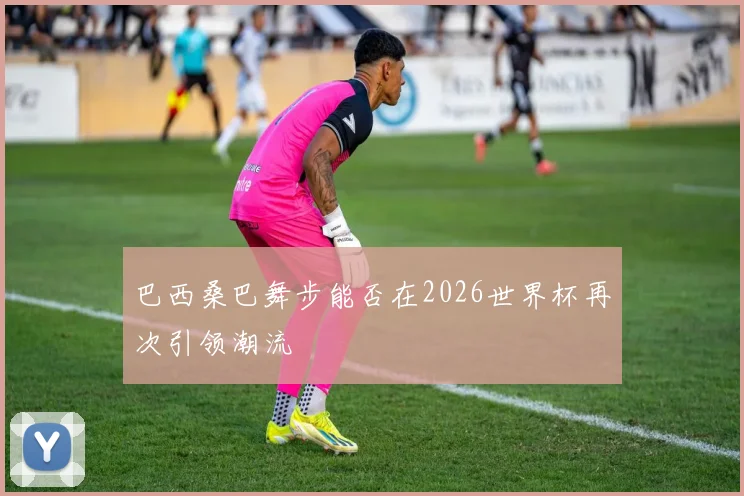 巴西桑巴舞步能否在2026世界杯再次引领潮流