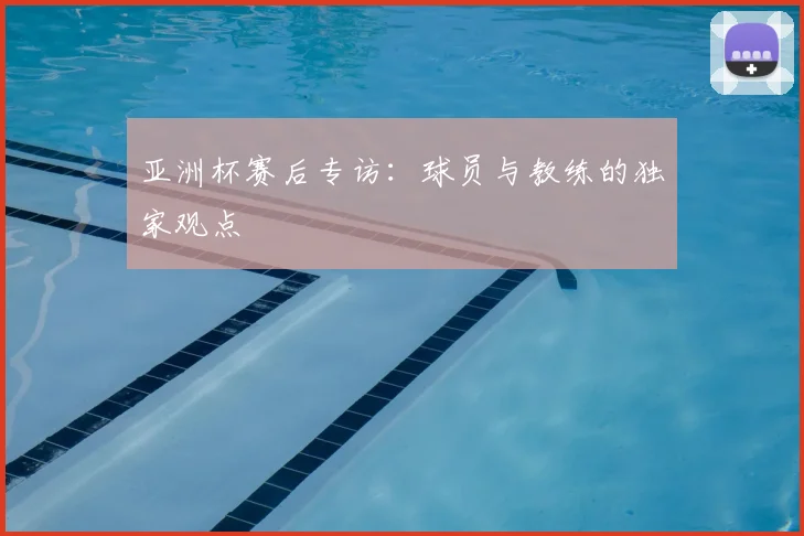 亚洲杯赛后专访:球员与教练的独家观点