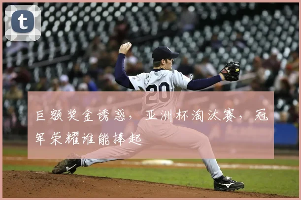 巨额奖金诱惑,亚洲杯淘汰赛,冠军荣耀谁能捧起