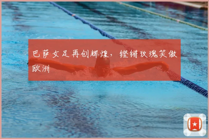 巴萨女足再创辉煌,铿锵玫瑰笑傲欧洲