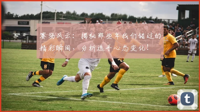 赛场风云:揭秘那些年我们错过的精彩瞬间,分析选手心态变化!