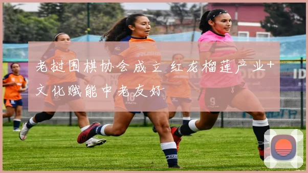 老挝围棋协会成立 红龙榴莲产业+文化赋能中老友好