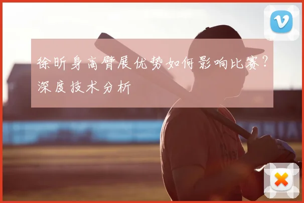 徐昕身高臂展优势如何影响比赛?深度技术分析