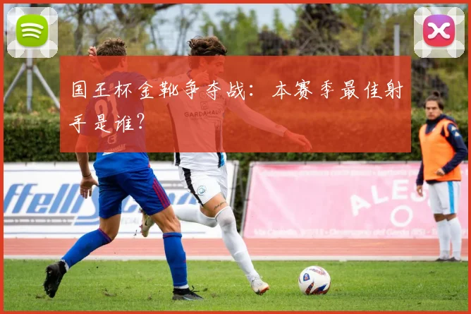 国王杯金靴争夺战:本赛季最佳射手是谁?