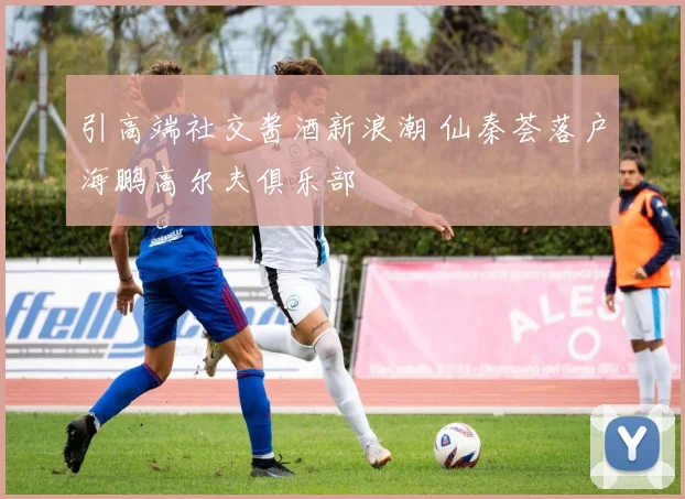 引高端社交酱酒新浪潮 仙秦荟落户海鹏高尔夫俱乐部